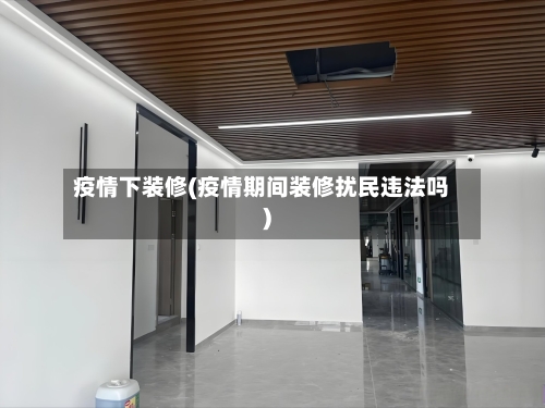 疫情下装修(疫情期间装修扰民违法吗)-第2张图片