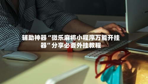 辅助神器“微乐麻将小程序万能开挂器”分享必要外挂教程-第3张图片