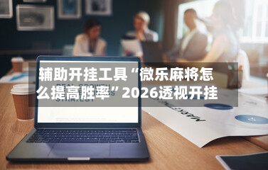 辅助开挂工具“微乐麻将怎么提高胜率”2026透视开挂-第3张图片