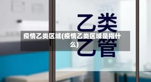 疫情乙类区域(疫情乙类区域是指什么)-第1张图片