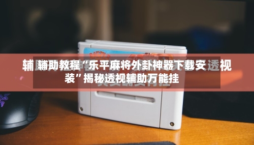 辅助教程“乐平麻将外卦神器下载安装	”揭秘透视辅助万能挂-第1张图片