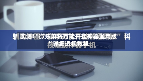 实测!“微乐麻将万能开挂神器通用版”详细透视教程-第2张图片