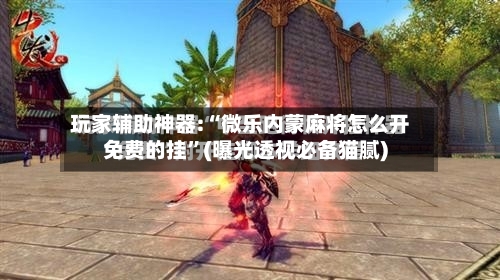 玩家辅助神器:“微乐内蒙麻将怎么开免费的挂”(曝光透视必备猫腻)-第1张图片