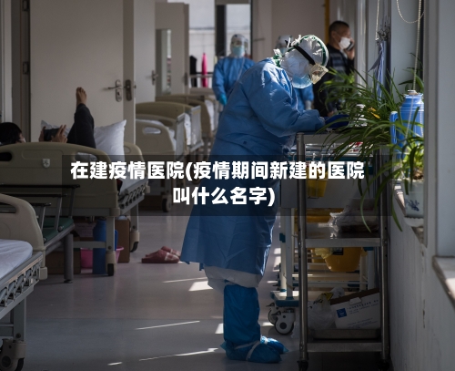 在建疫情医院(疫情期间新建的医院叫什么名字)-第1张图片