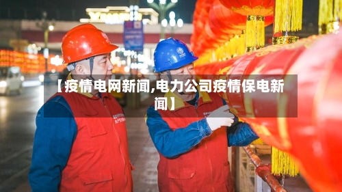 【疫情电网新闻,电力公司疫情保电新闻】