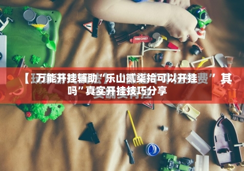 万能开挂辅助“乐山贰柒拾可以开挂吗”真实开挂技巧分享