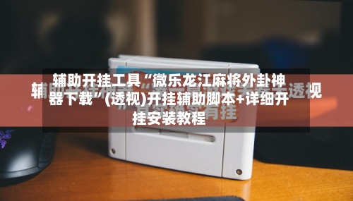 辅助开挂工具“微乐龙江麻将外卦神器下载”(透视)开挂辅助脚本+详细开挂安装教程