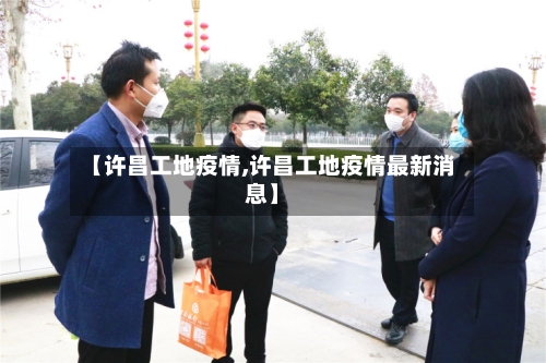 【许昌工地疫情,许昌工地疫情最新消息】