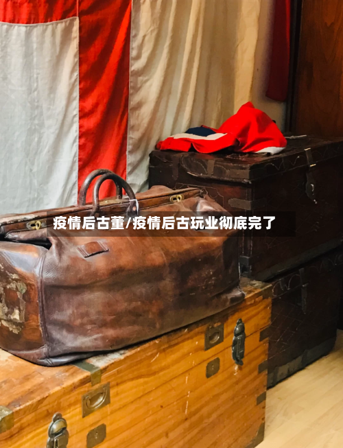 疫情后古董/疫情后古玩业彻底完了-第1张图片
