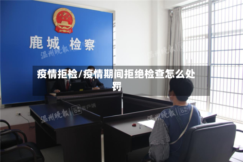 疫情拒检/疫情期间拒绝检查怎么处罚-第1张图片
