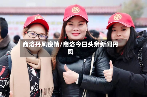 商洛丹凤疫情/商洛今日头条新闻丹凤-第1张图片