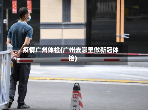 疫情广州体检(广州去哪里做新冠体检)-第2张图片