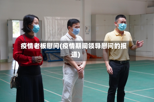 疫情老板慰问(疫情期间领导慰问的报道)