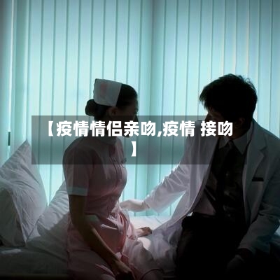 【疫情情侣亲吻,疫情 接吻】