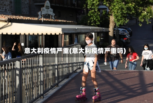 意大利疫情严重(意大利疫情严重吗)-第2张图片