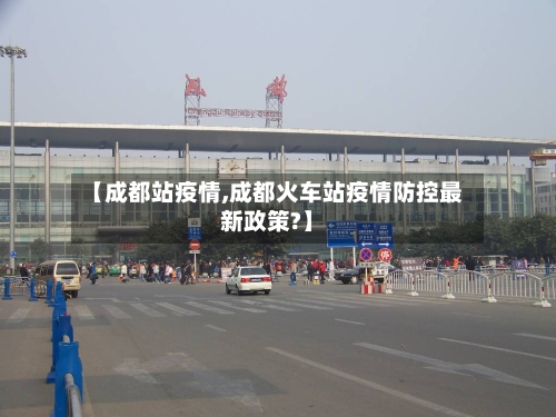 【成都站疫情,成都火车站疫情防控最新政策?】-第2张图片