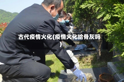 古代疫情火化(疫情火化给骨灰吗)