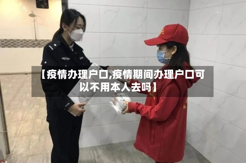 【疫情办理户口,疫情期间办理户口可以不用本人去吗】