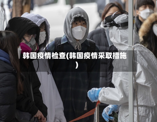 韩国疫情检查(韩国疫情采取措施)