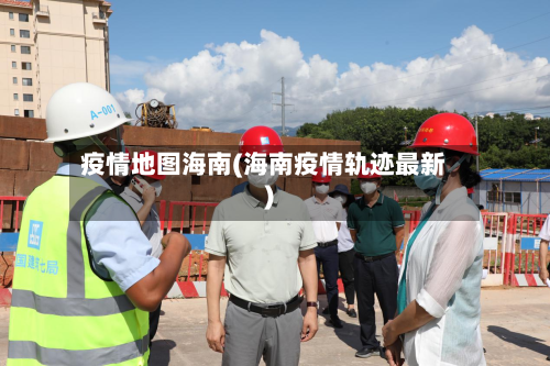 疫情地图海南(海南疫情轨迹最新)-第1张图片