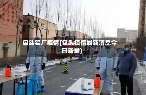 包头铝厂疫情(包头疫情最新消息今日新增)-第2张图片