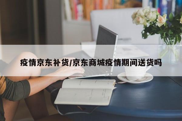 疫情京东补货/京东商城疫情期间送货吗