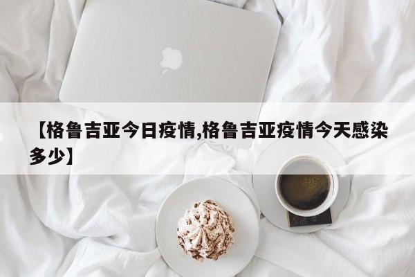 【格鲁吉亚今日疫情,格鲁吉亚疫情今天感染多少】