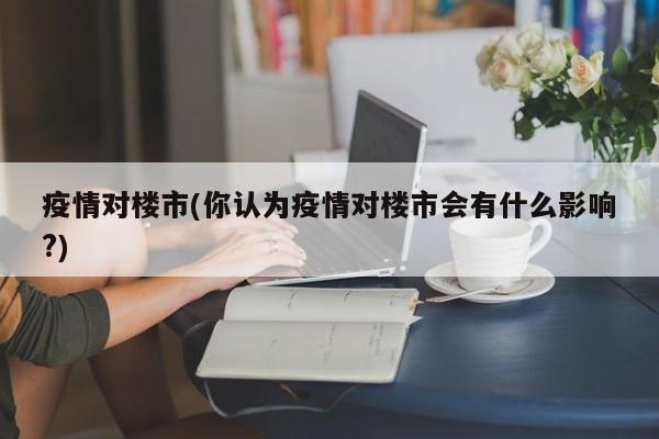 疫情对楼市(你认为疫情对楼市会有什么影响?)