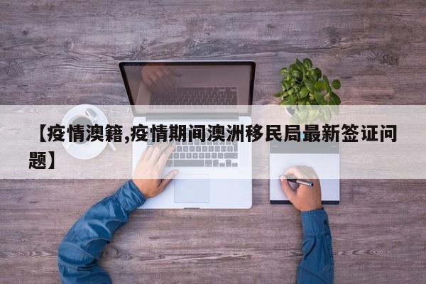 【疫情澳籍,疫情期间澳洲移民局最新签证问题】