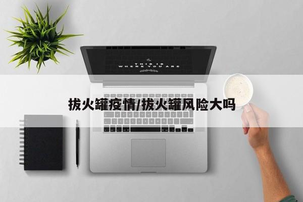 拔火罐疫情/拔火罐风险大吗