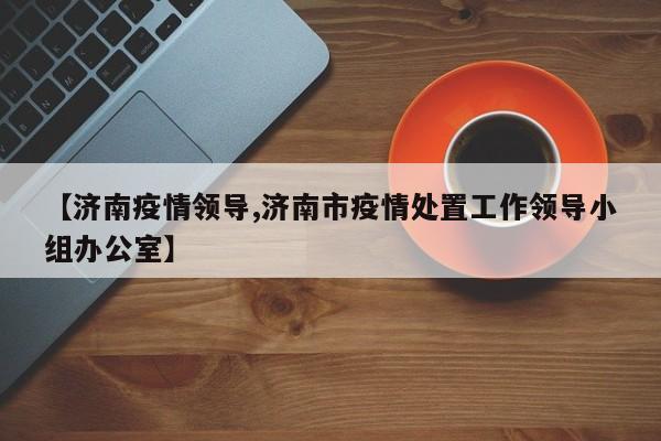【济南疫情领导,济南市疫情处置工作领导小组办公室】