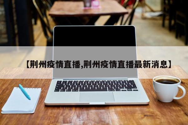 【荆州疫情直播,荆州疫情直播最新消息】
