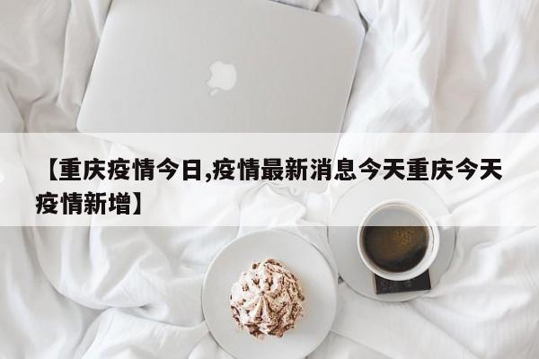【重庆疫情今日,疫情最新消息今天重庆今天疫情新增】