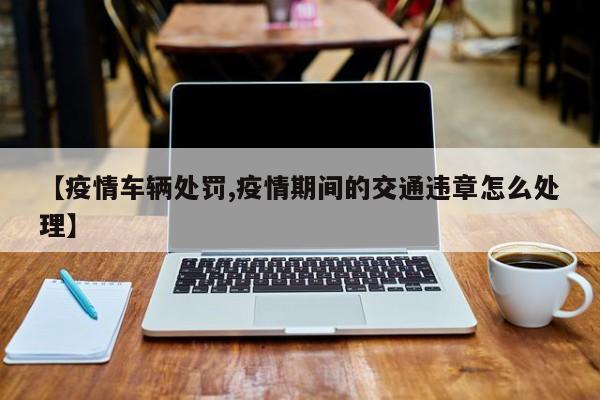 【疫情车辆处罚,疫情期间的交通违章怎么处理】