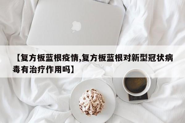 【复方板蓝根疫情,复方板蓝根对新型冠状病毒有治疗作用吗】