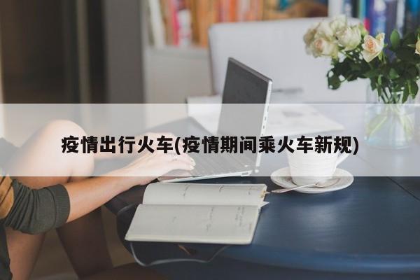 疫情出行火车(疫情期间乘火车新规)