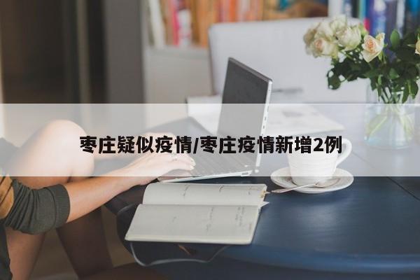 枣庄疑似疫情/枣庄疫情新增2例