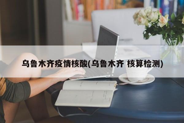 乌鲁木齐疫情核酸(乌鲁木齐 核算检测)