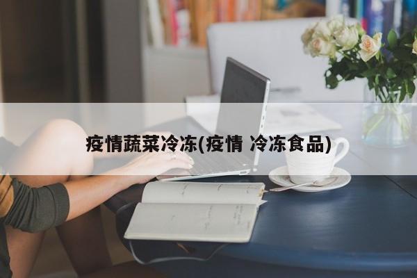 疫情蔬菜冷冻(疫情 冷冻食品)