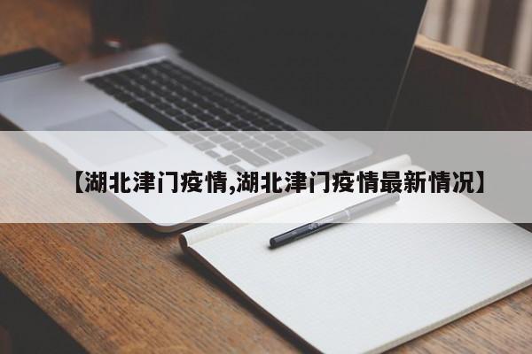 【湖北津门疫情,湖北津门疫情最新情况】