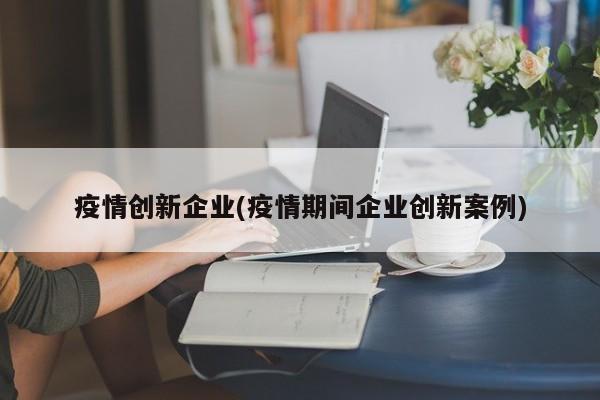 疫情创新企业(疫情期间企业创新案例)