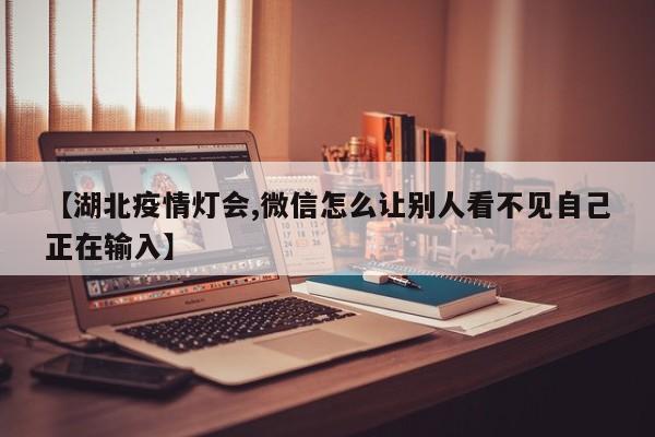 【湖北疫情灯会,微信怎么让别人看不见自己正在输入】