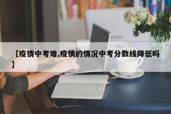 【疫情中考难,疫情的情况中考分数线降低吗】
