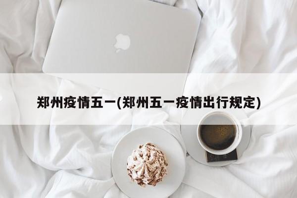 郑州疫情五一(郑州五一疫情出行规定)
