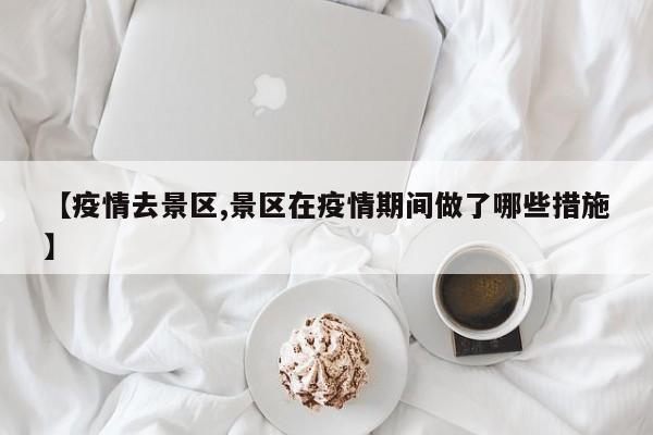 【疫情去景区,景区在疫情期间做了哪些措施】