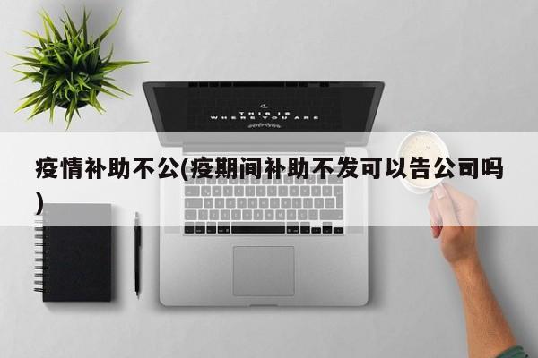 疫情补助不公(疫期间补助不发可以告公司吗)