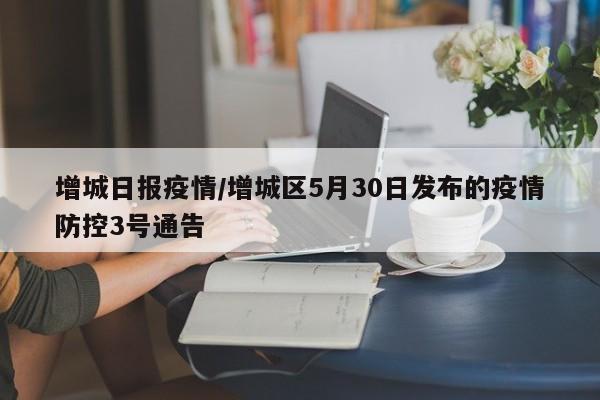 增城日报疫情/增城区5月30日发布的疫情防控3号通告
