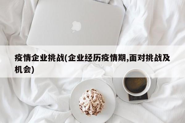 疫情企业挑战(企业经历疫情期,面对挑战及机会)