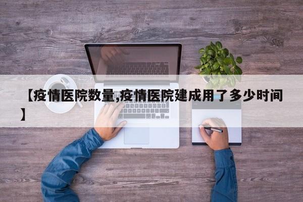 【疫情医院数量,疫情医院建成用了多少时间】