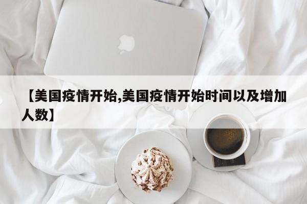 【美国疫情开始,美国疫情开始时间以及增加人数】